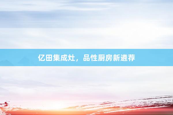 亿田集成灶，品性厨房新遴荐