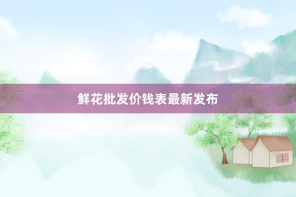 鲜花批发价钱表最新发布