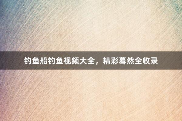 钓鱼船钓鱼视频大全，精彩蓦然全收录